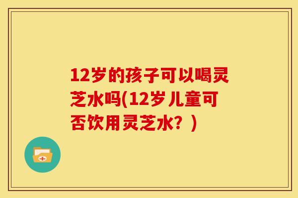 12岁的孩子可以喝灵芝水吗(12岁儿童可否饮用灵芝水?) 12岁的孩子可以喝灵芝水吗(12岁儿童可否饮用灵芝水?)