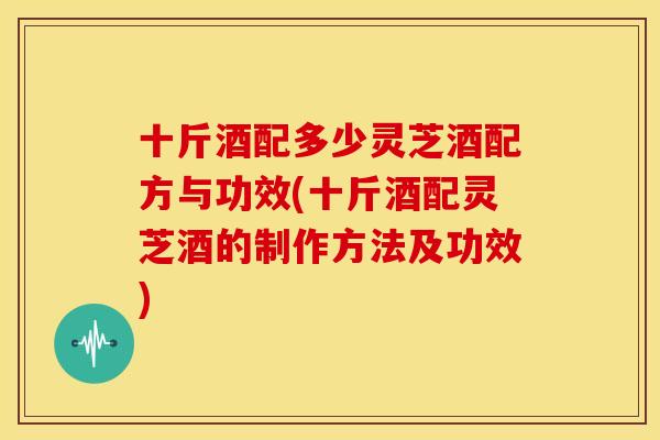 十斤酒配多少灵芝酒配方与功效(十斤酒配灵芝酒的制作方法及功效) 十斤酒配多少灵芝酒配方与功效(十斤酒配灵芝酒的制作方法及功效)