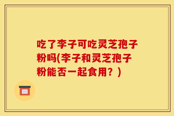 吃了李子可吃灵芝孢子粉吗(李子和灵芝孢子粉能否一起食用?) 吃了李子可吃灵芝孢子粉吗(李子和灵芝孢子粉能否一起食用?)