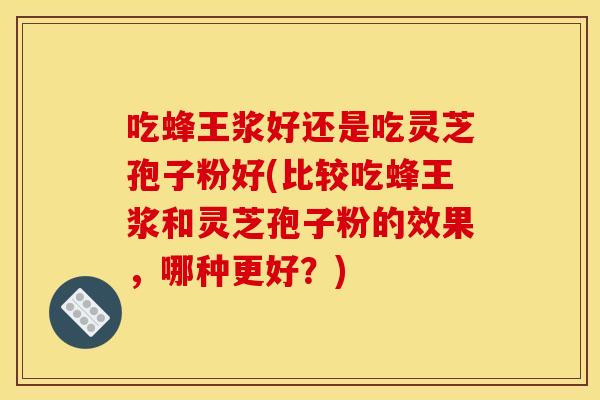 吃蜂王浆好还是吃灵芝孢子粉好(比较吃蜂王浆和灵芝孢子粉的效果,哪种更好?) 吃蜂王浆好还是吃灵芝孢子粉好(比较吃蜂王浆和灵芝孢子粉的效果,哪种更好?)