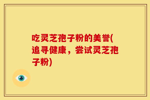 吃灵芝孢子粉的美誉(追寻健康,尝试灵芝孢子粉) 吃灵芝孢子粉的美誉(追寻健康,尝试灵芝孢子粉)
