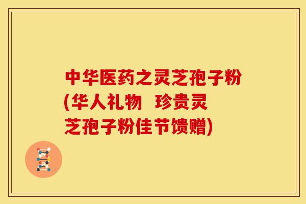 中华医药之灵芝孢子粉(华人礼物 珍贵灵芝孢子粉佳节馈赠) 中华医药之灵芝孢子粉(华人礼物 珍贵灵芝孢子粉佳节馈赠)