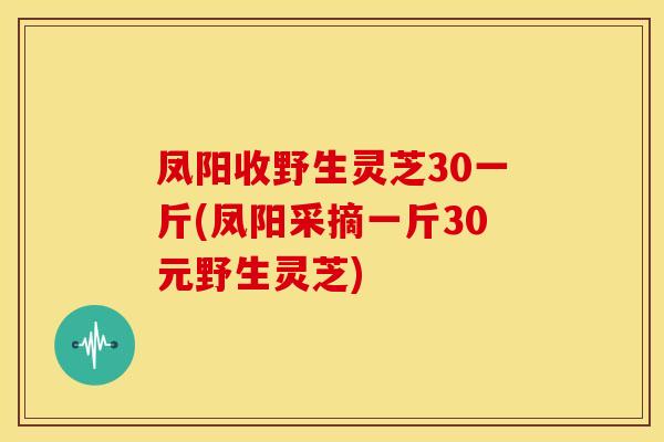 凤阳收野生灵芝30一斤(凤阳采摘一斤30元野生灵芝)