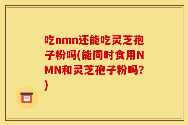 吃nmn还能吃灵芝孢子粉吗(能同时食用NMN和灵芝孢子粉吗?) 吃nmn还能吃灵芝孢子粉吗(能同时食用NMN和灵芝孢子粉吗?)