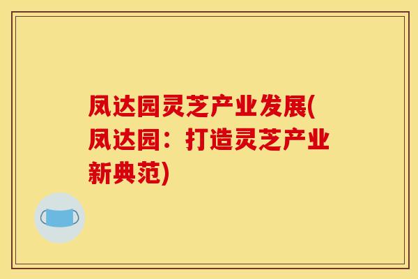 凤达园灵芝产业发展(凤达园:打造灵芝产业新典范) 凤达园灵芝产业发展(凤达园:打造灵芝产业新典范)