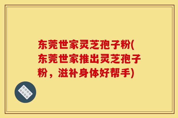 东莞世家灵芝孢子粉(东莞世家推出灵芝孢子粉,滋补身体好帮手) 东莞世家灵芝孢子粉(东莞世家推出灵芝孢子粉,滋补身体好帮手)