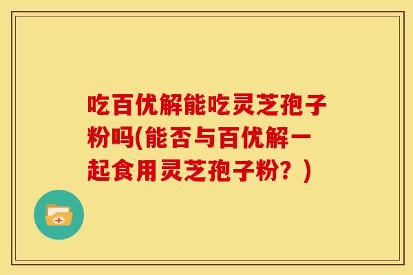 吃百优解能吃灵芝孢子粉吗(能否与百优解一起食用灵芝孢子粉?) 吃百优解能吃灵芝孢子粉吗(能否与百优解一起食用灵芝孢子粉?)