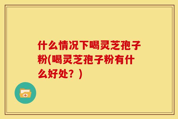 什么情况下喝灵芝孢子粉(喝灵芝孢子粉有什么好处?) 什么情况下喝灵芝孢子粉(喝灵芝孢子粉有什么好处?)