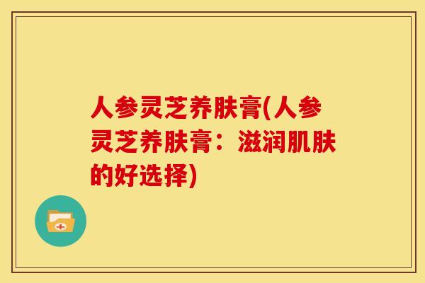 人参灵芝养肤膏(人参灵芝养肤膏：滋润的好选择)