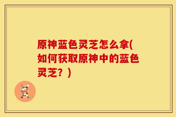 原神蓝色灵芝怎么拿(如何获取原神中的蓝色灵芝?) 原神蓝色灵芝怎么拿(如何获取原神中的蓝色灵芝?)