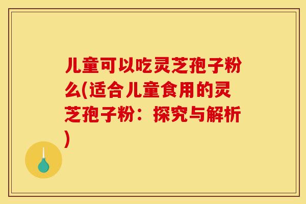 儿童可以吃灵芝孢子粉么(适合儿童食用的灵芝孢子粉:探究与解析) 儿童可以吃灵芝孢子粉么(适合儿童食用的灵芝孢子粉:探究与解析)