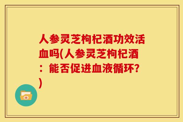 人参灵芝枸杞酒功效活吗(人参灵芝枸杞酒:能否促进?) 人参灵芝枸杞酒功效活吗(人参灵芝枸杞酒:能否促进?)