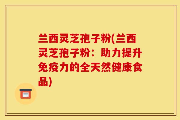 兰西灵芝孢子粉(兰西灵芝孢子粉:助力提升免疫力的全天然健康食品) 兰西灵芝孢子粉(兰西灵芝孢子粉:助力提升免疫力的全天然健康食品)