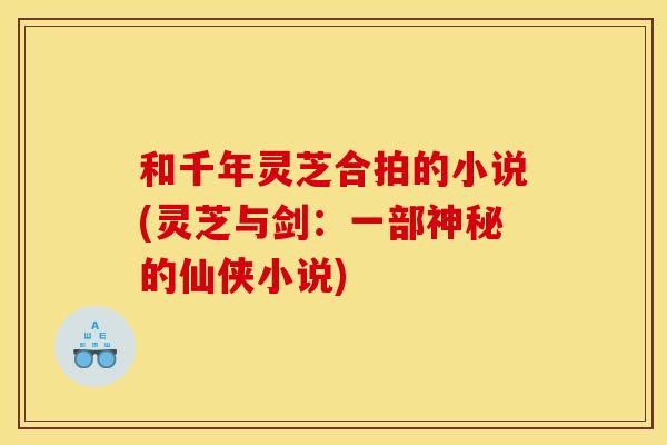 和千年灵芝合拍的小说(灵芝与剑:一部神秘的仙侠小说) 和千年灵芝合拍的小说(灵芝与剑:一部神秘的仙侠小说)