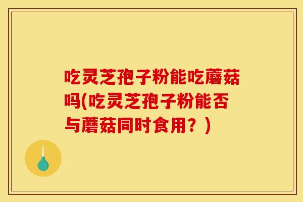 吃灵芝孢子粉能吃蘑菇吗(吃灵芝孢子粉能否与蘑菇同时食用？)