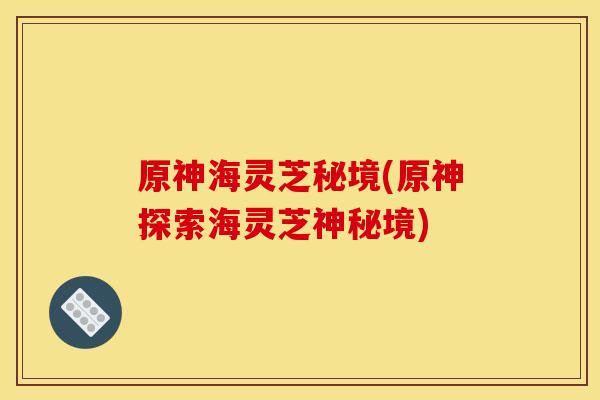 原神海灵芝秘境(原神探索海灵芝神秘境) 原神海灵芝秘境(原神探索海灵芝神秘境)