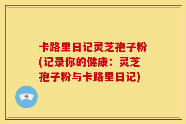 卡路里日记灵芝孢子粉(记录你的健康：灵芝孢子粉与卡路里日记)