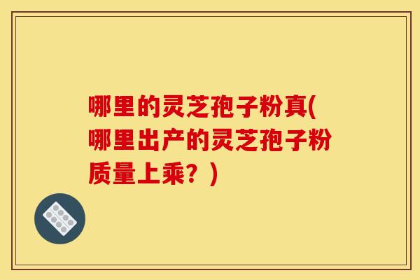 哪里的灵芝孢子粉真(哪里出产的灵芝孢子粉质量上乘?) 哪里的灵芝孢子粉真(哪里出产的灵芝孢子粉质量上乘?)