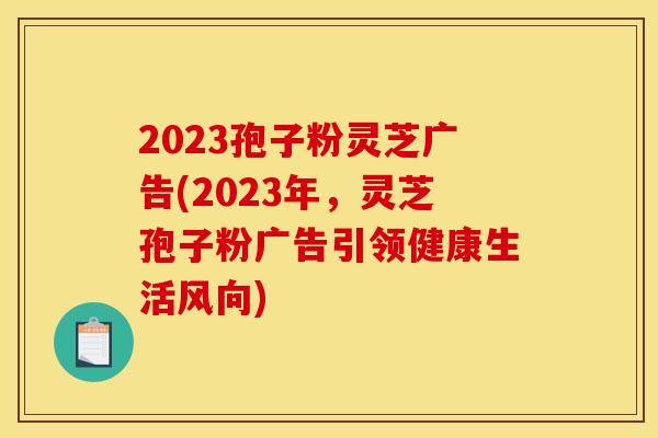 2023孢子粉灵芝广告(2023年,灵芝孢子粉广告引领健康生活风向) 2023孢子粉灵芝广告(2023年,灵芝孢子粉广告引领健康生活风向)