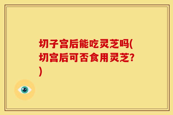 切子宫后能吃灵芝吗(切宫后可否食用灵芝?) 切子宫后能吃灵芝吗(切宫后可否食用灵芝?)