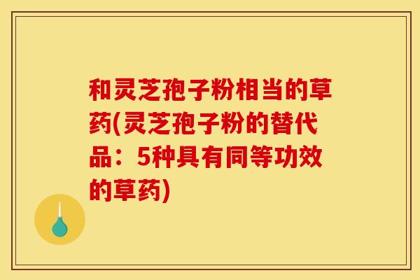 和灵芝孢子粉相当的草药(灵芝孢子粉的替代品:5种具有同等功效的草药) 和灵芝孢子粉相当的草药(灵芝孢子粉的替代品:5种具有同等功效的草药)