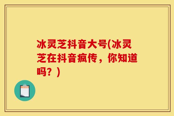 冰灵芝抖音大号(冰灵芝在抖音疯传,你知道吗?) 冰灵芝抖音大号(冰灵芝在抖音疯传,你知道吗?)