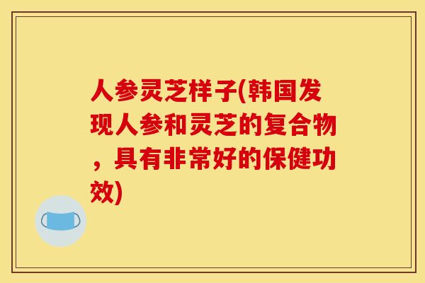 人参灵芝样子(韩国发现人参和灵芝的复合物,具有非常好的保健功效) 人参灵芝样子(韩国发现人参和灵芝的复合物,具有非常好的保健功效)