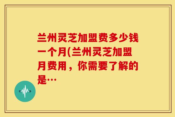 兰州灵芝加盟费多少钱一个月(兰州灵芝加盟月费用,你需要了解的是… 兰州灵芝加盟费多少钱一个月(兰州灵芝加盟月费用,你需要了解的是…