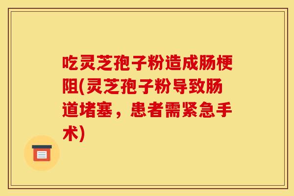 吃灵芝孢子粉造成肠梗阻(灵芝孢子粉导致肠道堵塞,患者需紧急手术) 吃灵芝孢子粉造成肠梗阻(灵芝孢子粉导致肠道堵塞,患者需紧急手术)