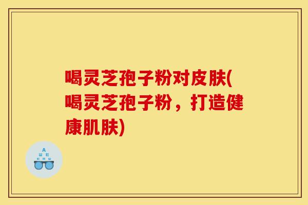 喝灵芝孢子粉对(喝灵芝孢子粉,打造健康) 喝灵芝孢子粉对(喝灵芝孢子粉,打造健康)