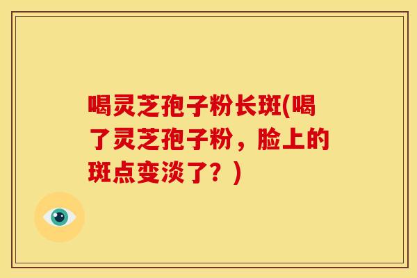 喝灵芝孢子粉长斑(喝了灵芝孢子粉,脸上的斑点变淡了?) 喝灵芝孢子粉长斑(喝了灵芝孢子粉,脸上的斑点变淡了?)
