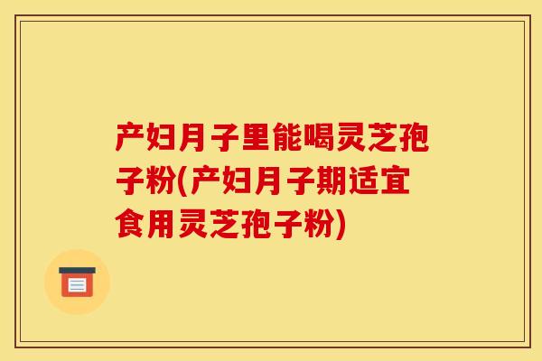 产妇月子里能喝灵芝孢子粉(产妇月子期适宜食用灵芝孢子粉) 产妇月子里能喝灵芝孢子粉(产妇月子期适宜食用灵芝孢子粉)