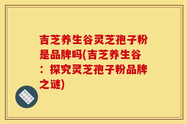 吉芝养生谷灵芝孢子粉是品牌吗(吉芝养生谷:探究灵芝孢子粉品牌之谜) 吉芝养生谷灵芝孢子粉是品牌吗(吉芝养生谷:探究灵芝孢子粉品牌之谜)
