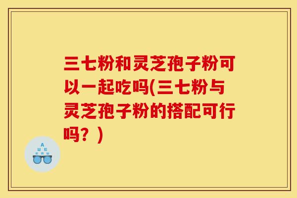 三七粉和灵芝孢子粉可以一起吃吗(三七粉与灵芝孢子粉的搭配可行吗？)