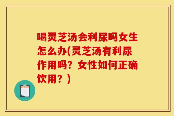 喝灵芝汤会利尿吗女生怎么办(灵芝汤有利尿作用吗?女性如何正确饮用?) 喝灵芝汤会利尿吗女生怎么办(灵芝汤有利尿作用吗?女性如何正确饮用?)