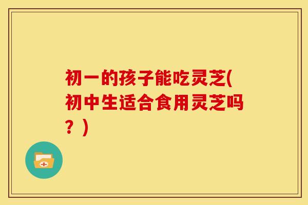 初一的孩子能吃灵芝(初中生适合食用灵芝吗?) 初一的孩子能吃灵芝(初中生适合食用灵芝吗?)