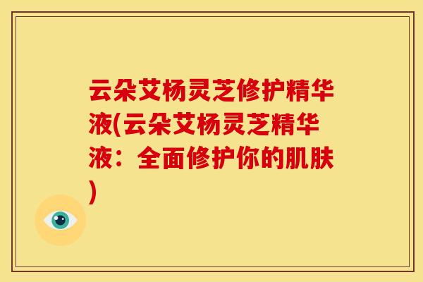 云朵艾杨灵芝修护精华液(云朵艾杨灵芝精华液:全面修护你的) 云朵艾杨灵芝修护精华液(云朵艾杨灵芝精华液:全面修护你的)