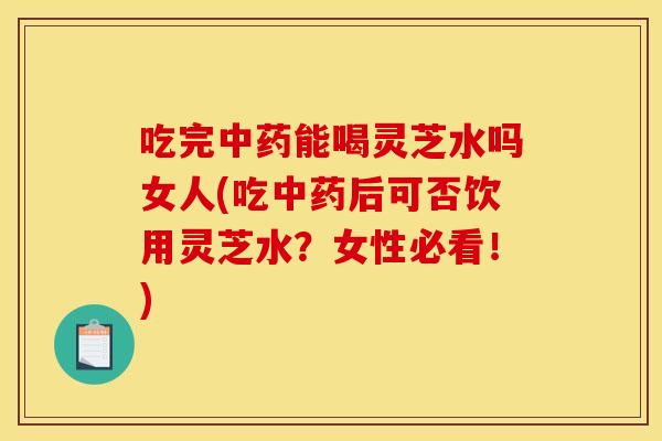 吃完能喝灵芝水吗女人(吃后可否饮用灵芝水?女性必看!) 吃完能喝灵芝水吗女人(吃后可否饮用灵芝水?女性必看!)