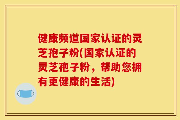 健康频道国家认证的灵芝孢子粉(国家认证的灵芝孢子粉，帮助您拥有更健康的生活)