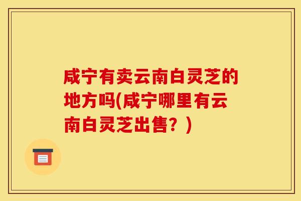 咸宁有卖云南白灵芝的地方吗(咸宁哪里有云南白灵芝出售？)