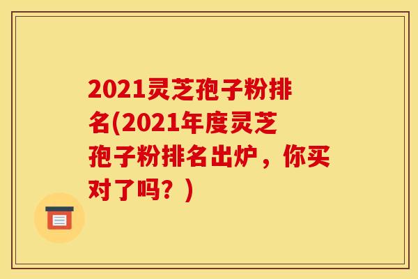 2021灵芝孢子粉排名(2021年度灵芝孢子粉排名出炉,你买对了吗?) 2021灵芝孢子粉排名(2021年度灵芝孢子粉排名出炉,你买对了吗?)