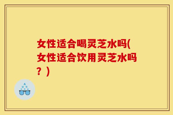 女性适合喝灵芝水吗(女性适合饮用灵芝水吗？)