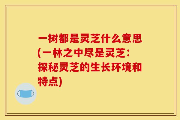 一树都是灵芝什么意思(一林之中尽是灵芝:探秘灵芝的生长环境和特点) 一树都是灵芝什么意思(一林之中尽是灵芝:探秘灵芝的生长环境和特点)