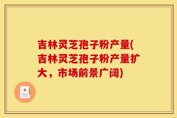 吉林灵芝孢子粉产量(吉林灵芝孢子粉产量扩大,市场前景广阔) 吉林灵芝孢子粉产量(吉林灵芝孢子粉产量扩大,市场前景广阔)
