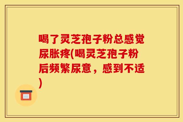 喝了灵芝孢子粉总感觉尿胀疼(喝灵芝孢子粉后频繁尿意,感到不适) 喝了灵芝孢子粉总感觉尿胀疼(喝灵芝孢子粉后频繁尿意,感到不适)