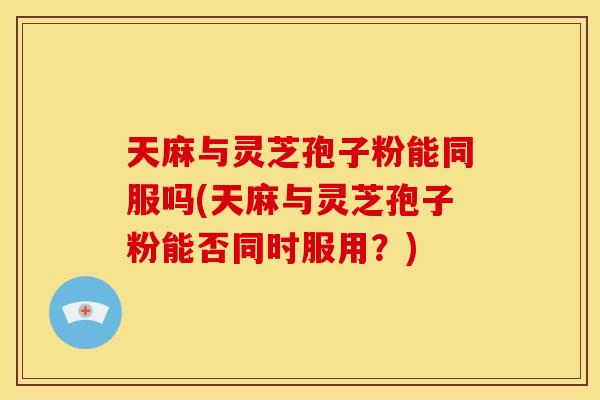 天麻与灵芝孢子粉能同服吗(天麻与灵芝孢子粉能否同时服用?) 天麻与灵芝孢子粉能同服吗(天麻与灵芝孢子粉能否同时服用?)