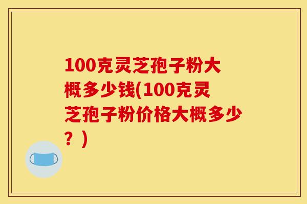 100克灵芝孢子粉大概多少钱(100克灵芝孢子粉价格大概多少?) 100克灵芝孢子粉大概多少钱(100克灵芝孢子粉价格大概多少?)