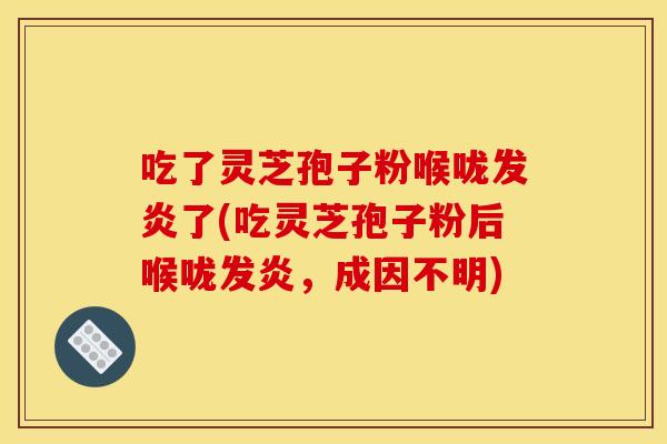 吃了灵芝孢子粉喉咙发炎了(吃灵芝孢子粉后喉咙发炎,成因不明) 吃了灵芝孢子粉喉咙发炎了(吃灵芝孢子粉后喉咙发炎,成因不明)