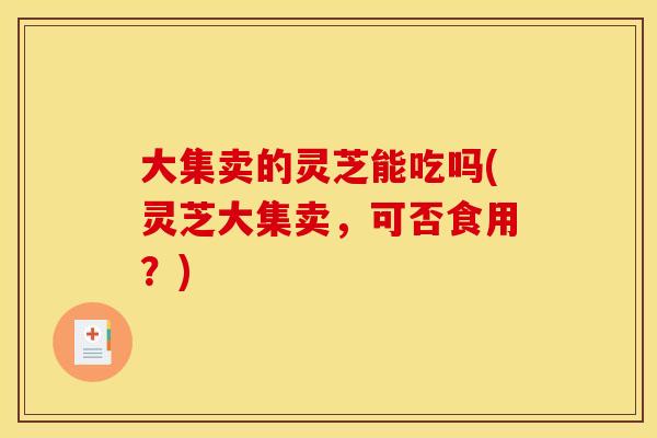 大集卖的灵芝能吃吗(灵芝大集卖,可否食用?) 大集卖的灵芝能吃吗(灵芝大集卖,可否食用?)