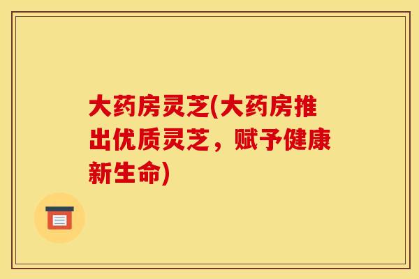 大药房灵芝(大药房推出优质灵芝，赋予健康新生命)
